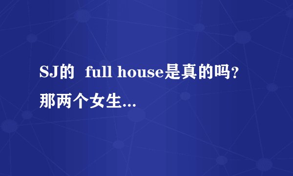 SJ的  full house是真的吗？那两个女生是真的和他们住在一起啊？