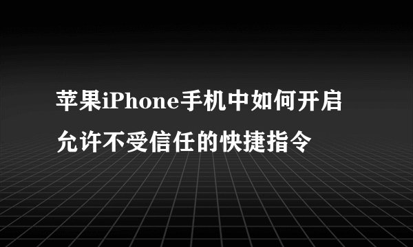 苹果iPhone手机中如何开启允许不受信任的快捷指令