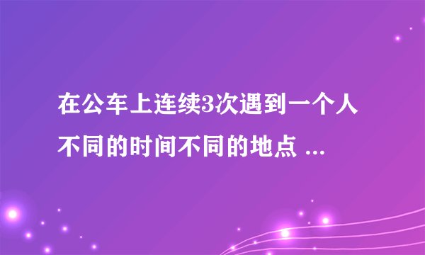 在公车上连续3次遇到一个人 不同的时间不同的地点 自己都觉得好巧.. 算是缘分吗