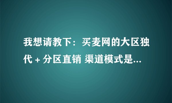 我想请教下:买麦网的大区独代+分区直销 渠道模式是怎么样的?