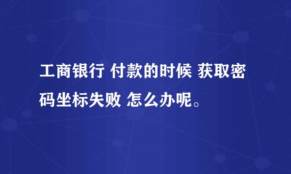 工商银行 付款的时候 获取密码坐标失败 怎么办呢。