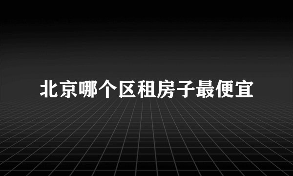 北京哪个区租房子最便宜