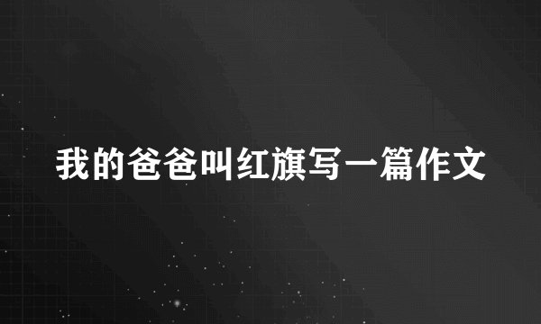 我的爸爸叫红旗写一篇作文
