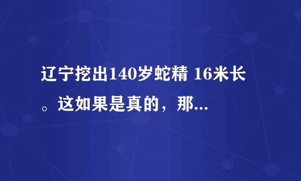 辽宁挖出140岁蛇精 16米长 。这如果是真的，那中国是不是又破了世界纪录了？