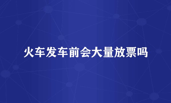 火车发车前会大量放票吗