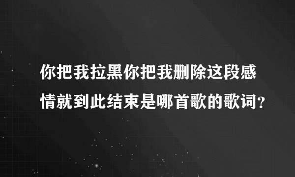 你把我拉黑你把我删除这段感情就到此结束是哪首歌的歌词？