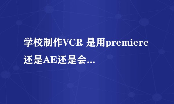 学校制作VCR 是用premiere还是AE还是会声会影 那种比较好啊？ 各个软件的特点是什么啊？