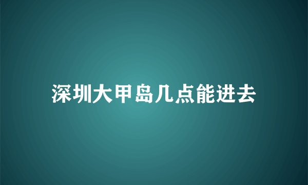 深圳大甲岛几点能进去