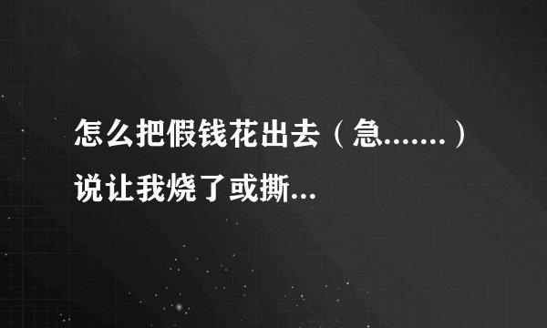 怎么把假钱花出去（急.......）说让我烧了或撕了的朋友那就算了