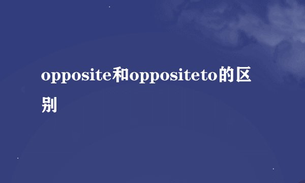 opposite和oppositeto的区别