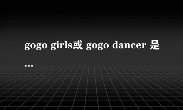 gogo girls或 gogo dancer 是什么意思？