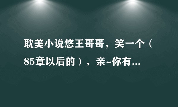 耽美小说悠王哥哥，笑一个（85章以后的），亲~你有吗 有的话发送到1220567521@qq.com 紧急紧急~谢谢啊