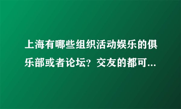 上海有哪些组织活动娱乐的俱乐部或者论坛？交友的都可以，我想通过这些论坛俱乐部多出去玩玩，结交朋友。