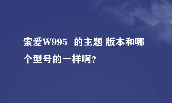 索爱W995  的主题 版本和哪个型号的一样啊？