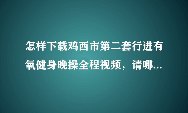 怎样下载鸡西市第二套行进有氧健身晚操全程视频，请哪位帮忙？谢谢！