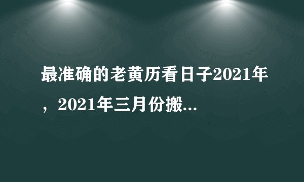 最准确的老黄历看日子2021年，2021年三月份搬家入住的黄道吉日是哪