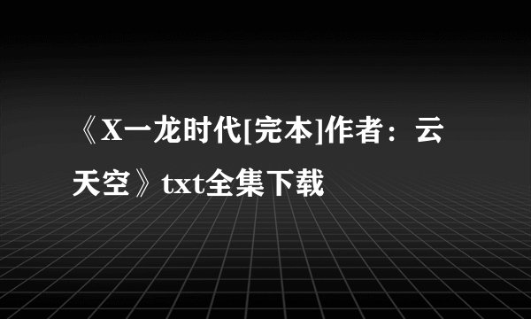 《X一龙时代[完本]作者：云天空》txt全集下载
