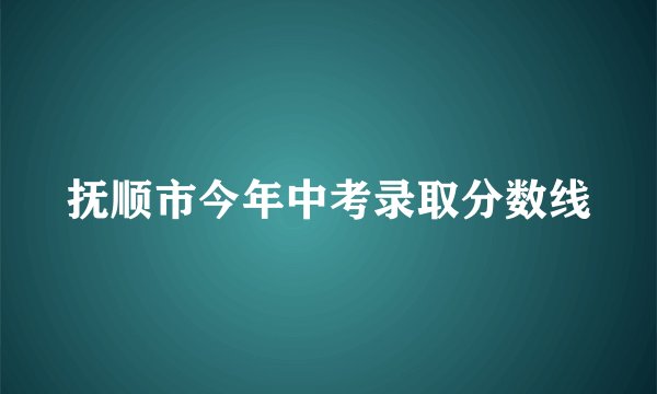 抚顺市今年中考录取分数线