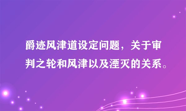 爵迹风津道设定问题，关于审判之轮和风津以及湮灭的关系。