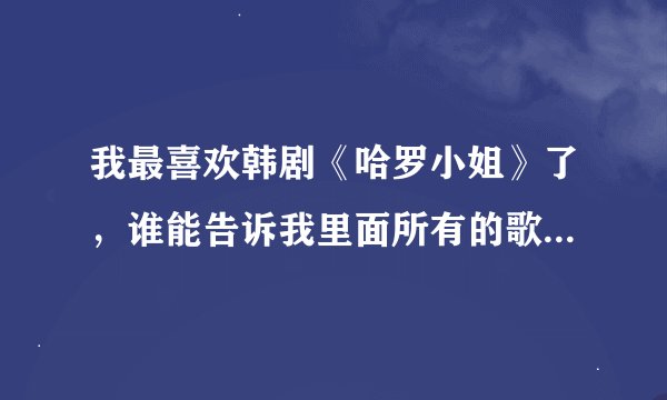 我最喜欢韩剧《哈罗小姐》了，谁能告诉我里面所有的歌曲都是什么啊