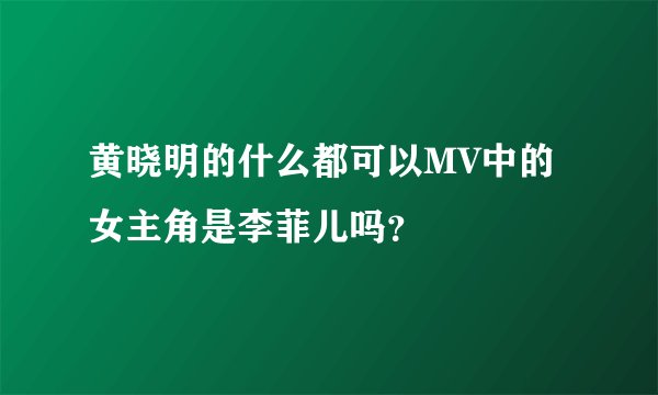 黄晓明的什么都可以MV中的女主角是李菲儿吗？
