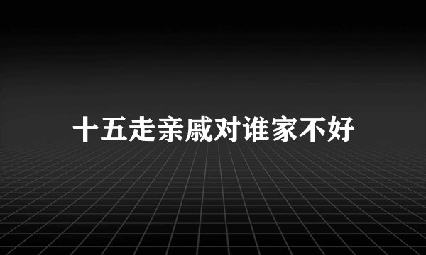 十五走亲戚对谁家不好