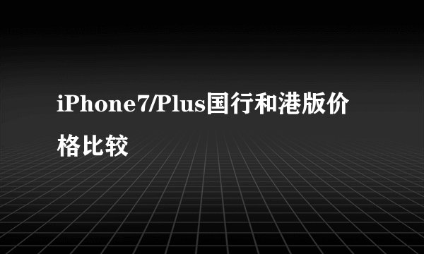 iPhone7/Plus国行和港版价格比较