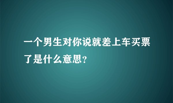 一个男生对你说就差上车买票了是什么意思？
