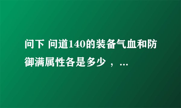 问下 问道140的装备气血和防御满属性各是多少 ，，谢谢了
