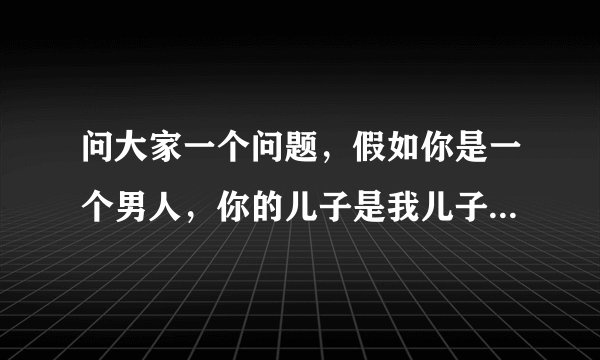 问大家一个问题，假如你是一个男人，你的儿子是我儿子的父亲，你和我是什么关系？