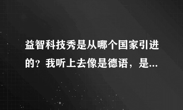 益智科技秀是从哪个国家引进的？我听上去像是德语，是德国吗？
