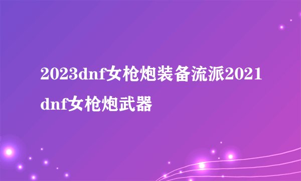 2023dnf女枪炮装备流派2021dnf女枪炮武器