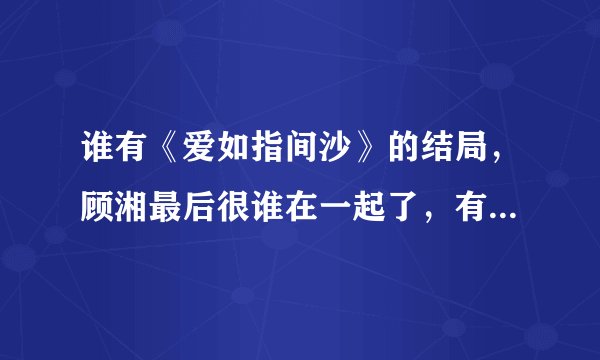 谁有《爱如指间沙》的结局，顾湘最后很谁在一起了，有的发给我好吗？