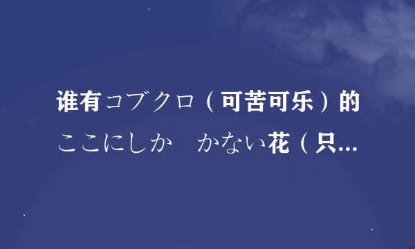 谁有コブクロ（可苦可乐）的ここにしか咲かない花（只在这里盛开的花）的罗马注音