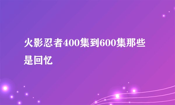 火影忍者400集到600集那些是回忆