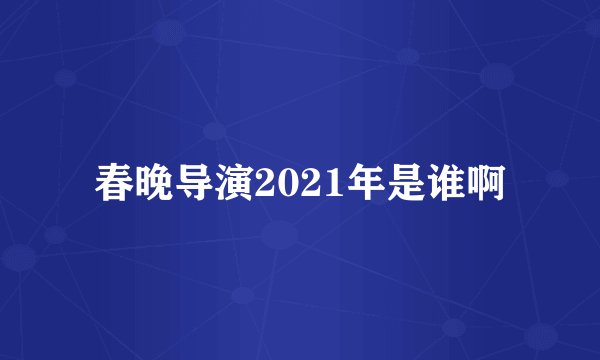 春晚导演2021年是谁啊