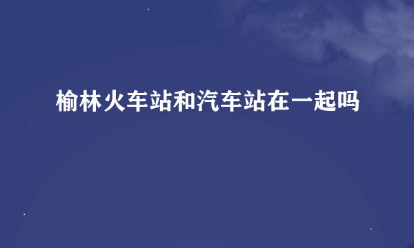 榆林火车站和汽车站在一起吗