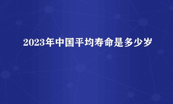 2023年中国平均寿命是多少岁