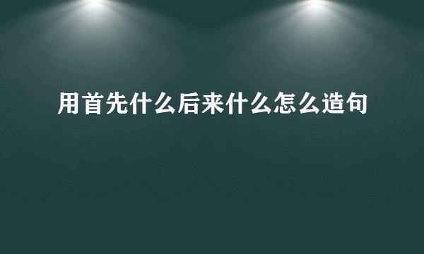 用首先什么后来什么怎么造句