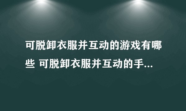 可脱卸衣服并互动的游戏有哪些 可脱卸衣服并互动的手机游戏大全