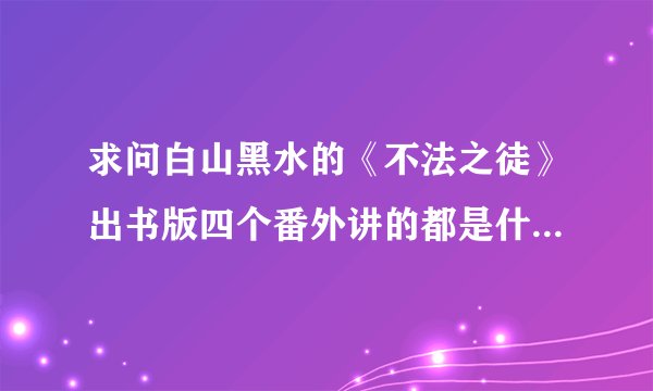 求问白山黑水的《不法之徒》出书版四个番外讲的都是什么内容？是不是还有一个100问？