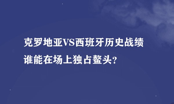 克罗地亚VS西班牙历史战绩谁能在场上独占鳌头？