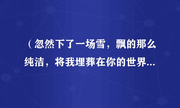 （忽然下了一场雪，飘的那么纯洁，将我埋葬在你的世界）谁知道这是那首歌里面的歌词？求大神帮下忙！谢谢