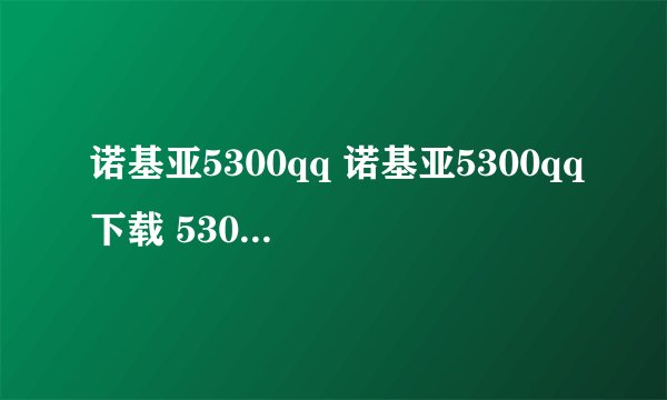 诺基亚5300qq 诺基亚5300qq下载 5300qq怎么免费下载2009