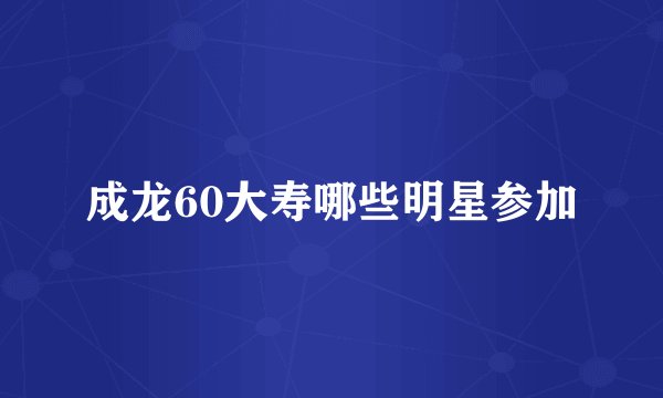 成龙60大寿哪些明星参加