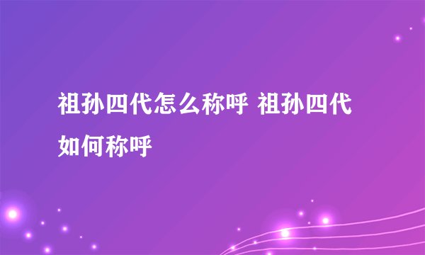 祖孙四代怎么称呼 祖孙四代如何称呼