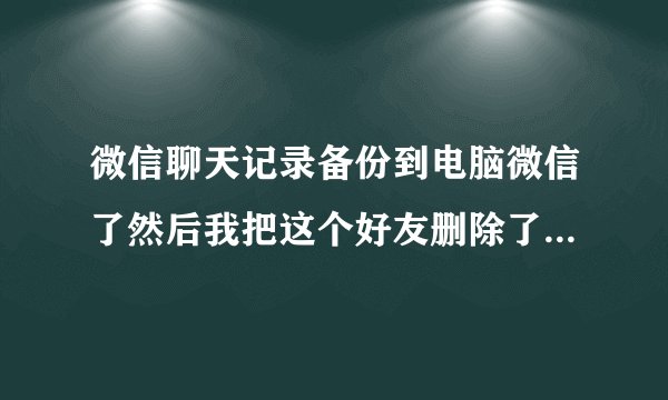 微信聊天记录备份到电脑微信了然后我把这个好友删除了还有我们两个的聊天记录吗还会显示这个好友吗？