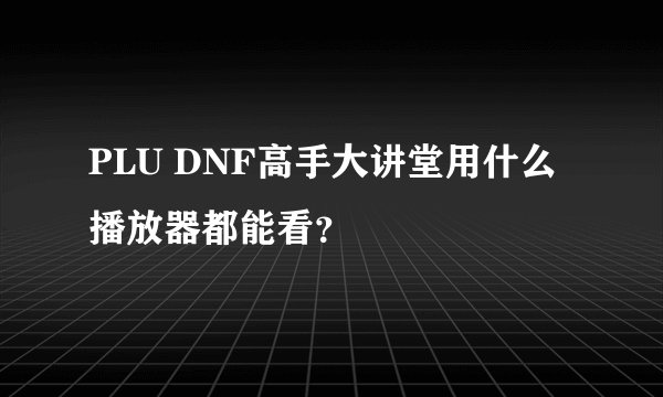 PLU DNF高手大讲堂用什么播放器都能看？