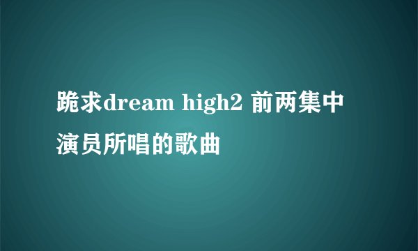 跪求dream high2 前两集中 演员所唱的歌曲