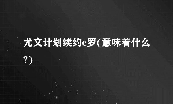 尤文计划续约c罗(意味着什么?)